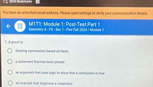 SD60 Bookmarks
You have an unverified email address. Please open settings to verify your communication details.
M1T1: Module 1: Post-Test Part 1
Geometry A - FX - Sec 1 - Flex Fall 2024 / Module 1
7. A proof is:
drawing conclusions based on facts
a statement that has been proven
an argument that uses logic to show that a conclusion is true
an example that disproves a conjecture