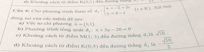 d) Khoảng cách từ điểm K(3;1) đến đường thang
Câu 4: Cho phương trình tham số d_3:beginarrayl x=-2+3t y=6-tendarray.  (t∈ R). Xét tính
đúng sai của các mệnh đề sau:
a) Véc tơ chỉ phương vector u=(1;1)
b) Phương trình tổng quát d_3:x+3y-20=0
c) Khoảng cách từ điểm M(1;3) đến đường thẳng d, là sqrt(10)
d) Khoảng cách từ điểm K(0;5) đến đường thẳng d_3 là - sqrt(10)/2 