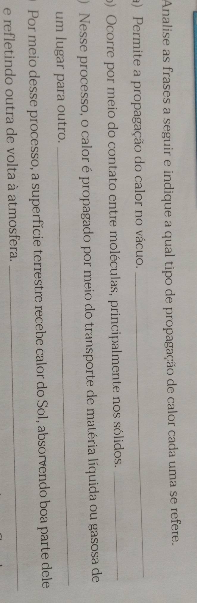 Analise as frases a seguir e indique a qual tipo de propagação de calor cada uma se refere. 
a) Permite a propagação do calor no vácuo. 
_ 
o) Ocorre por meio do contato entre moléculas, principalmente nos sólidos._ 
Nesse processo, o calor é propagado por meio do transporte de matéria líquida ou gasosa de 
um lugar para outro. 
_ 
Por meio desse processo, a superfície terrestre recebe calor do Sol, absorvendo boa parte dele 
e refletindo outra de volta à atmosfera. 
_