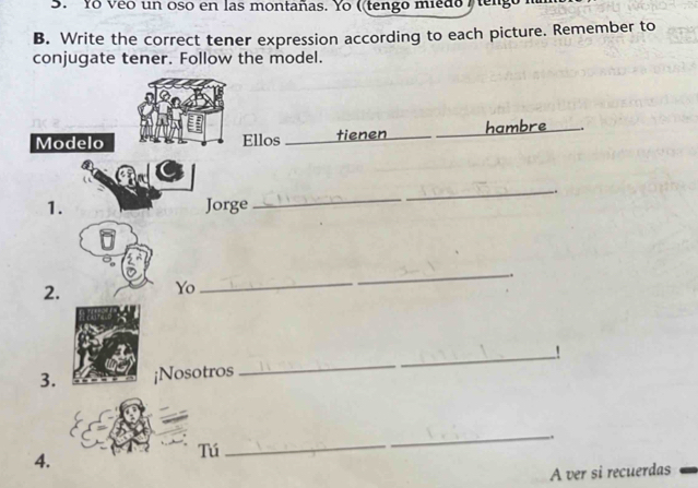 Yo veo un oso en las montañas. Yo ( tengo miedo tengo 
B. Write the correct tener expression according to each picture. Remember to 
conjugate tener. Follow the model. 
Modelo Ellos _tienen_ _hambre_ 
_ 
. 
1. Jorge 
_ 
2. 
Yo 
_ 
_ 
_! 
3. ¡Nosotros 
_ 
Tú 
4. 
_ 
A ver si recuerdas