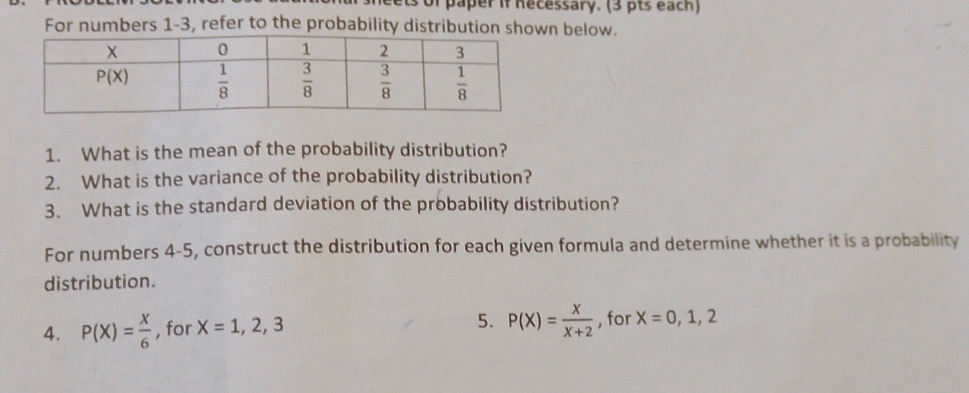 neets of paper if necessary. (3 pts each)
For numbers 1-3, refer to the probability distribution shown below.
1. What is the mean of the probability distribution?
2. What is the variance of the probability distribution?
3. What is the standard deviation of the probability distribution?
For numbers 4-5, construct the distribution for each given formula and determine whether it is a probability
distribution.
5. P(X)= X/X+2 
4. P(X)= X/6  , for X=1,2,3 , for X=0,1,2