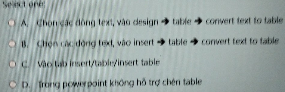 Select one:
A. Chọn các dòng text, vào design → table → convert text to table
B. Chọn các dòng text, vào insert → table convert text to table
C. Vào tab insert/table/insert table
D. Trong powerpoint không hỗ trợ chèn table