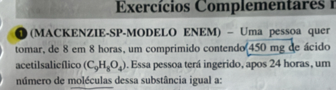 Exercícios Complementares 1 
1 (MACKENZIE-SP-MODELO ENEM) - Uma pessoa quer 
tomar, de 8 em 8 horas, um comprimido contendo 450 mg de ácido 
acetilsalicílico (C_9H_8O_4). Essa pessoa terá ingerido, apos 24 horas, um 
número de moléculas dessa substância igual a: