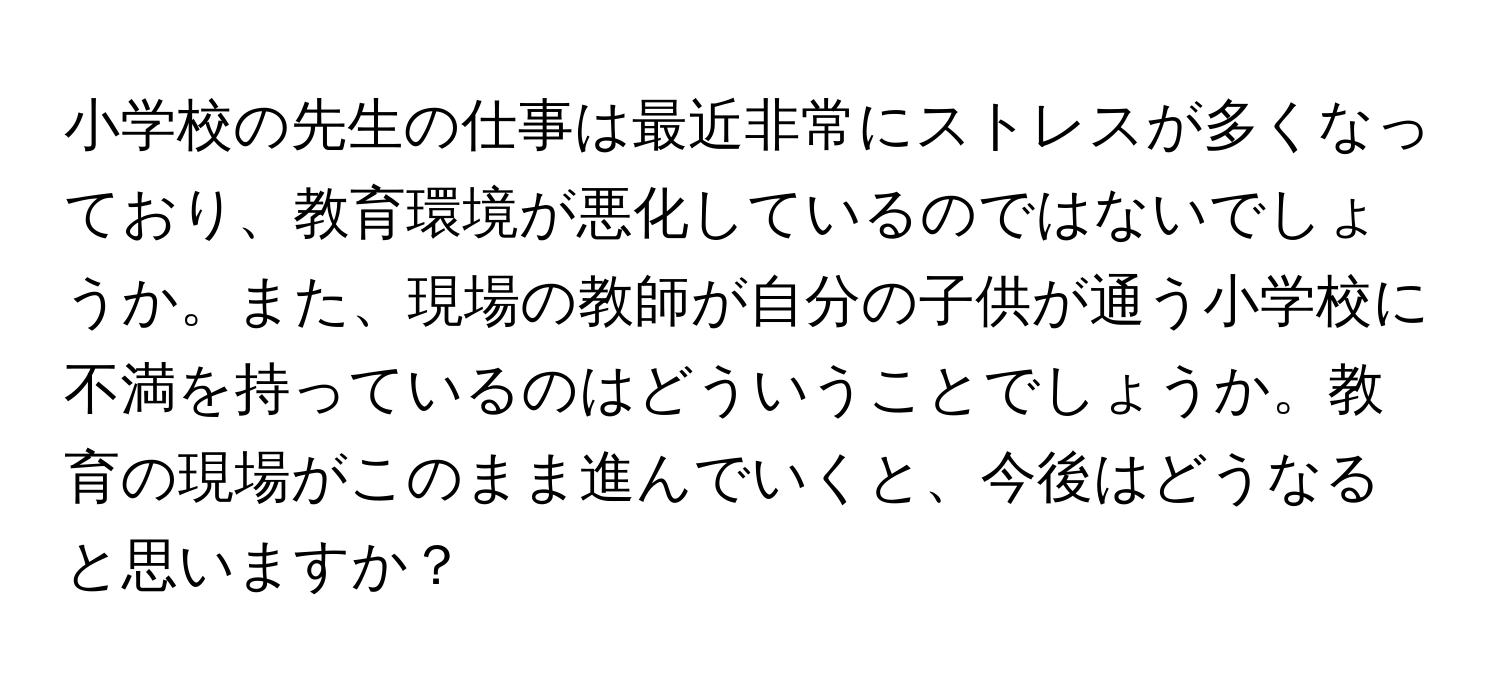 小学校の先生の仕事は最近非常にストレスが多くなっており、教育環境が悪化しているのではないでしょうか。また、現場の教師が自分の子供が通う小学校に不満を持っているのはどういうことでしょうか。教育の現場がこのまま進んでいくと、今後はどうなると思いますか？