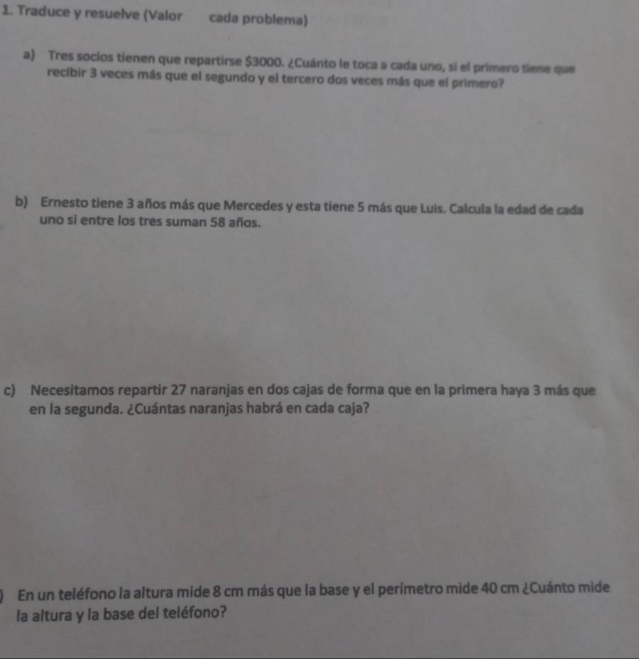 Traduce y resuelve (Valor cada problema) 
a) Tres socios tienen que repartirse $3000. ¿Cuánto le toca a cada uno, sí el primero tiene que 
recibir 3 veces más que el segundo y el tercero dos veces más que el primero? 
b) Ernesto tiene 3 años más que Mercedes y esta tiene 5 más que Luis. Calcula la edad de cada 
uno si entre los tres suman 58 años. 
c) Necesitamos repartir 27 naranjas en dos cajas de forma que en la primera haya 3 más que 
en la segunda. ¿Cuántas naranjas habrá en cada caja? 
En un teléfono la altura mide 8 cm más que la base y el perímetro mide 40 cm ¿Cuánto mide 
la altura y la base del teléfono?