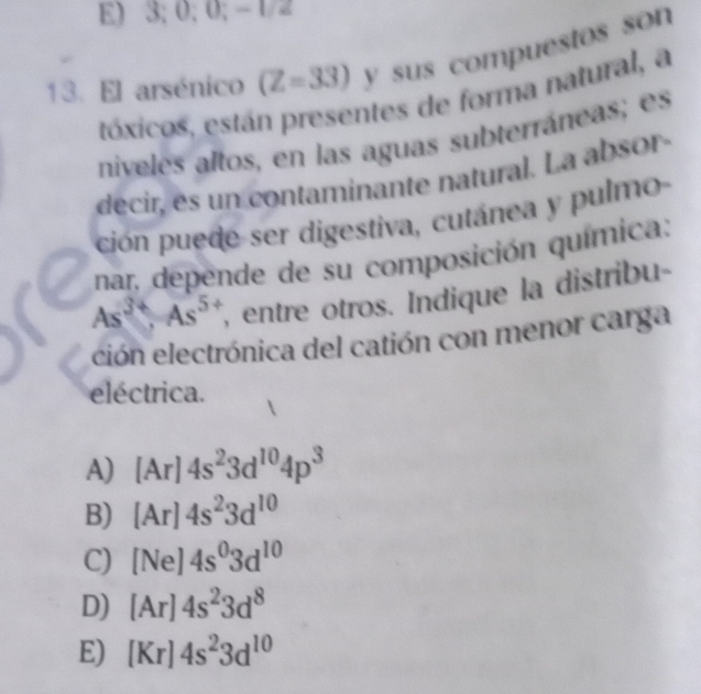 3; 0; 0; - 1/2
13. El arsénico (Z=33) y sus compuestos son
tóxicos, están presentes de forma natural, a
niveles altos, en las aguas subterráneas; es
decir, es un contaminante natural. La absor 
ción puede ser digestiva, cutánea y pulmo-
nar, depende de su composición química:
As^(3+), As^5 , entre otros. Indique la distribu-
ción electrónica del catión con menor carga
eléctrica.
A) [Ar]4s^23d^(10)4p^3
B) [Ar]4s^23d^(10)
C) [Ne]4s^03d^(10)
D) [Ar]4s^23d^8
E) [Kr]4s^23d^(10)