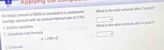 Applying thể Comp 
An initial amount of $600 is invested in a compound What is the total amount after 2 years? 
savings account with an annual interest rate of 3.5%. 
1. Define variables 
What is the total amount after 4 years? 
2. Substitute into formula
A=P(1+r)^t
3. Evaluate