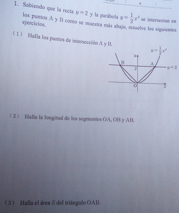 a :
1. Sabiendo que la recta y=2 y la parábola y= 1/2 x^2 se intersectan en
los puntos A y B como se muestra más abajo, resuelve los siguientes
ejercicios.
 1  Halla los puntos de intersección A y B. 
2 Halla la longitud de los segmentos OA, OB y AB.
 3  Halla el área S del triángulo OAB.