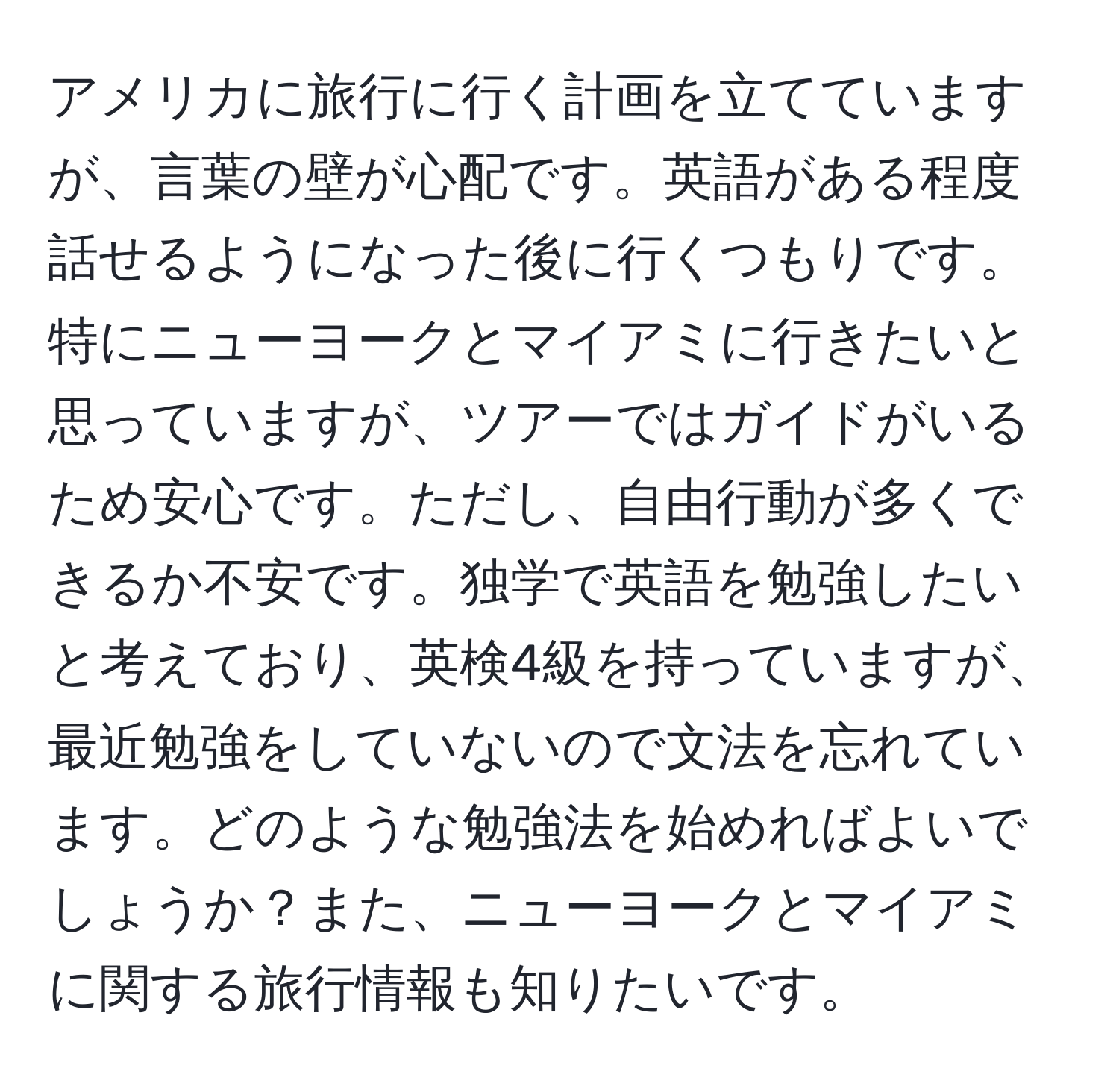 アメリカに旅行に行く計画を立てていますが、言葉の壁が心配です。英語がある程度話せるようになった後に行くつもりです。特にニューヨークとマイアミに行きたいと思っていますが、ツアーではガイドがいるため安心です。ただし、自由行動が多くできるか不安です。独学で英語を勉強したいと考えており、英検4級を持っていますが、最近勉強をしていないので文法を忘れています。どのような勉強法を始めればよいでしょうか？また、ニューヨークとマイアミに関する旅行情報も知りたいです。