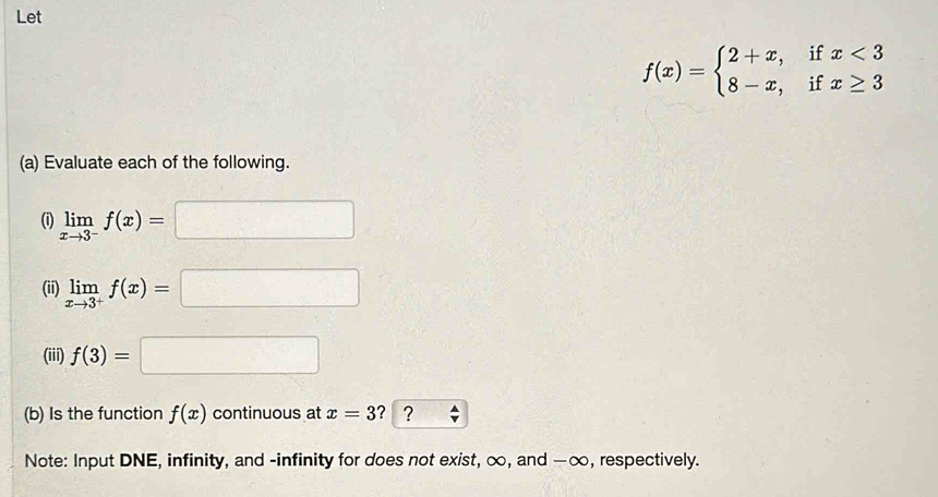 Let
f(x)=beginarrayl 2+x,ifx<3 8-x,ifx≥ 3endarray.
(a) Evaluate each of the following. 
(i) limlimits _xto 3^-f(x)=□
(ii) limlimits _xto 3^+f(x)=□
(iii) f(3)=□
(b) Is the function f(x) continuous at x=3 ？ ？ 
Note: Input DNE, infinity, and -infinity for does not exist, ∞, and —∞, respectively.