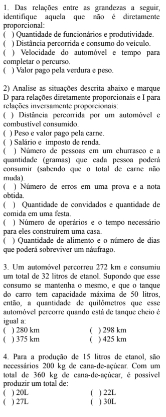 Das relações entre as grandezas a seguir,
identifique aquela que não é diretamente
proporcional:
( ) Quantidade de funcionários e produtividade.
( ) Distância percorrida e consumo do veículo.
( ) Velocidade do automóvel e tempo para
completar o percurso.
( ) Valor pago pela verdura e peso.
2) Analise as situações descrita abaixo e marque
D para relações diretamente proporcionais e I para
relações inversamente proporcionais:
( ) Distância percorrida por um automóvel e
combustível consumido.
( ) Peso e valor pago pela carne.
( ) Salário e imposto de renda.
( ) Número de pessoas em um churrasco e a
quantidade (gramas) que cada pessoa poderá
consumir (sabendo que o total de carne não
muda).
C ) Número de erros em uma prova e a nota
obtida.
( ) Quantidade de convidados e quantidade de
comida em uma festa.
( ) Número de operários e o tempo necessário
para eles construírem uma casa.
( ) Quantidade de alimento e o número de dias
que poderá sobreviver um náufrago.
3. Um automóvel percorreu 272 km e consumiu
um total de 32 litros de etanol. Supondo que esse
consumo se mantenha o mesmo, e que o tanque
do carro tem capacidade máxima de 50 litros,
então, a quantidade de quilômetros que esse
automóvel percorre quando está de tanque cheio é
igual a:
 ) 280 km  ) 298 km
 ) 375 km  ) 425 km
4. Para a produção de 15 litros de etanol, são
necessários 200 kg de cana-de-açúcar. Com um
total de 360 kg de cana-de-açúcar, é possível
produzir um total de:
( ) 20L  ) 22L
( ) 27L ( ) 30L