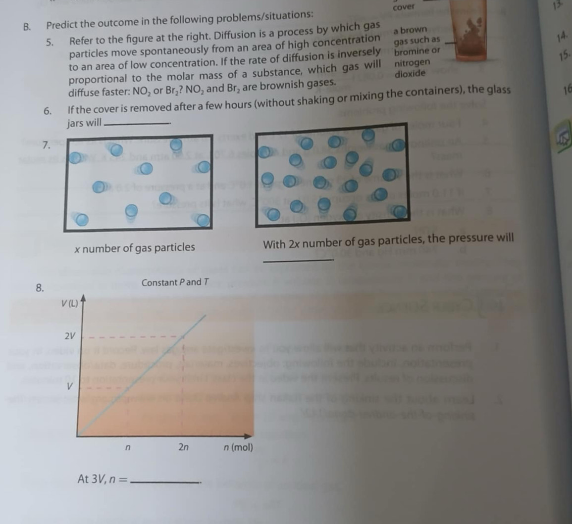 cover 12.
B. Predict the outcome in the following problems/situations:
5. Refer to the figure at the right. Diffusion is a process by which gas a brown
particles move spontaneously from an area of high concentration
to an area of low concentration. If the rate of diffusion is inversely bromine or gas such as 14.
15.
proportional to the molar mass of a substance, which gas will nitrogen
diffuse faster: NO_2 or Br_2?NO_2 and Br_2 are brownish gases. dioxide
6. If the cover is removed after a few hours (without shaking or mixing the containers), the glass
16
jars will_
7.
_
x number of gas particles With 2x number of gas particles, the pressure will
8.
At 3V, n= _
.