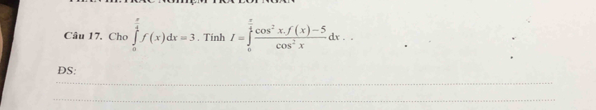 Cho ∈tlimits _0^((frac π)4)f(x)dx=3. Tính I=∈tlimits _0^((frac π)4) (cos^2x.f(x)-5)/cos^2x dx.. 
DS: 
_ 
_