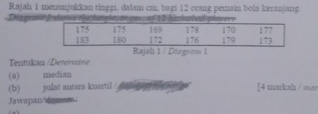 Rajah 1 menunjukkan tinggi, dalam cm, bagi 12 orang pemain bola keranjang. 
Diagraf I shows the height m em , of 12 baskeball plavers 
Rajah 1 / Diagram 1 
Tentukan /Determine 
(a) median 
(b) julat antara kuartil / mergrm me rm [4 markah / mɑr 
Jawapan aances