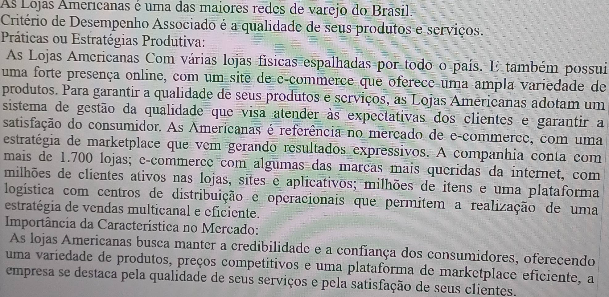 As Lojas Americanas é uma das maiores redes de varejo do Brasil. 
Critério de Desempenho Associado é a qualidade de seus produtos e serviços. 
Práticas ou Estratégias Produtiva: 
As Lojas Americanas Com várias lojas físicas espalhadas por todo o país. E também possui 
uma forte presença online, com um site de e-commerce que oferece uma ampla variedade de 
produtos. Para garantir a qualidade de seus produtos e serviços, as Lojas Americanas adotam um 
sistema de gestão da qualidade que visa atender às expectativas dos clientes e garantir a 
satisfação do consumidor. As Americanas é referência no mercado de e-commerce, com uma 
estratégia de marketplace que vem gerando resultados expressivos. A companhia conta com 
mais de 1.700 lojas; e-commerce com algumas das marcas mais queridas da internet, com 
milhões de clientes ativos nas lojas, sites e aplicativos; milhões de itens e uma plataforma 
logística com centros de distribuição e operacionais que permitem a realização de uma 
estratégia de vendas multicanal e eficiente. 
Importância da Característica no Mercado: 
As lojas Americanas busca manter a credibilidade e a confiança dos consumidores, oferecendo 
uma variedade de produtos, preços competitivos e uma plataforma de marketplace eficiente, a 
empresa se destaca pela qualidade de seus serviços e pela satisfação de seus clientes.