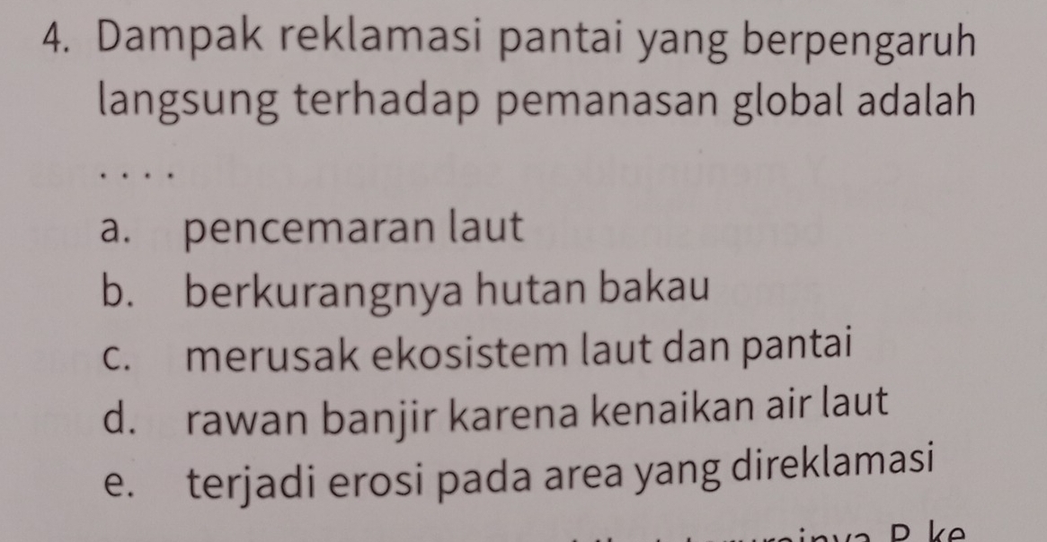 Dampak reklamasi pantai yang berpengaruh
langsung terhadap pemanasan global adalah
.
a. pencemaran laut
b. berkurangnya hutan bakau
c. merusak ekosistem laut dan pantai
d. rawan banjir karena kenaikan air laut
e. terjadi erosi pada area yang direklamasi