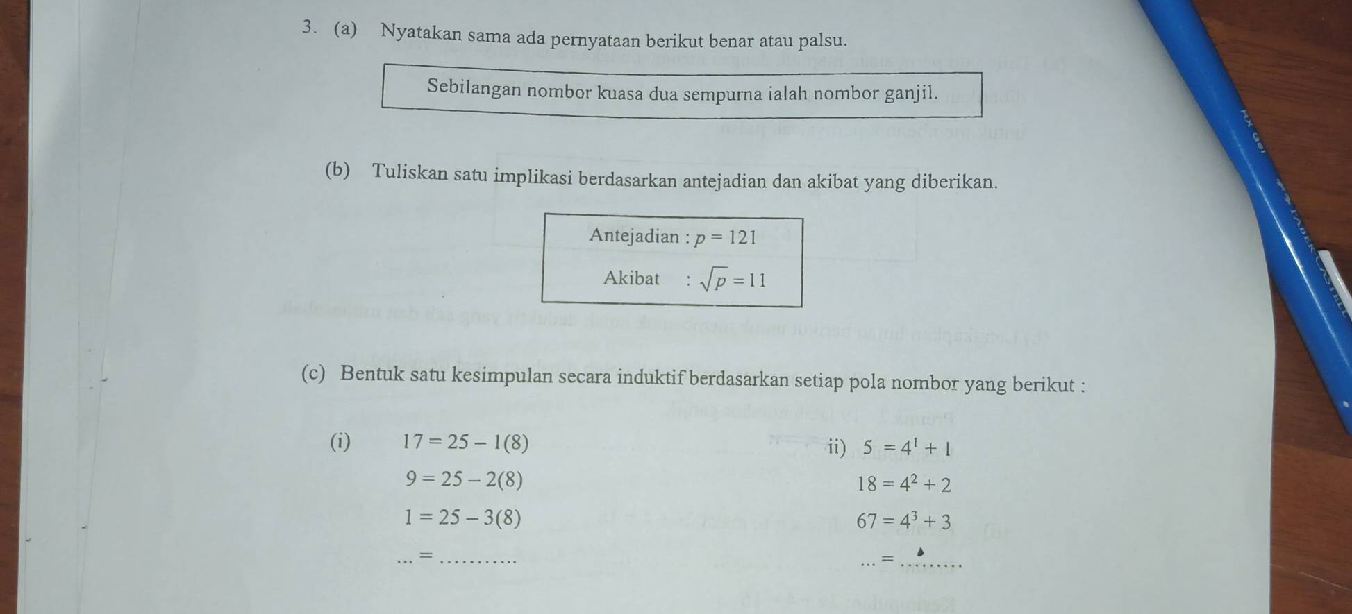 Nyatakan sama ada pernyataan berikut benar atau palsu. 
Sebilangan nombor kuasa dua sempurna ialah nombor ganjil. 
(b) Tuliskan satu implikasi berdasarkan antejadian dan akibat yang diberikan. 
Antejadian : p=121
Akibat : sqrt(p)=11
(c) Bentuk satu kesimpulan secara induktif berdasarkan setiap pola nombor yang berikut : 
(i) 17=25-1(8) ii) 5=4^1+1
9=25-2(8)
18=4^2+2
1=25-3(8)
67=4^3+3
__= 
_=