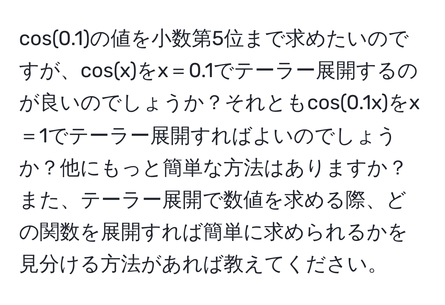 cos(0.1)の値を小数第5位まで求めたいのですが、cos(x)をx＝0.1でテーラー展開するのが良いのでしょうか？それともcos(0.1x)をx＝1でテーラー展開すればよいのでしょうか？他にもっと簡単な方法はありますか？また、テーラー展開で数値を求める際、どの関数を展開すれば簡単に求められるかを見分ける方法があれば教えてください。