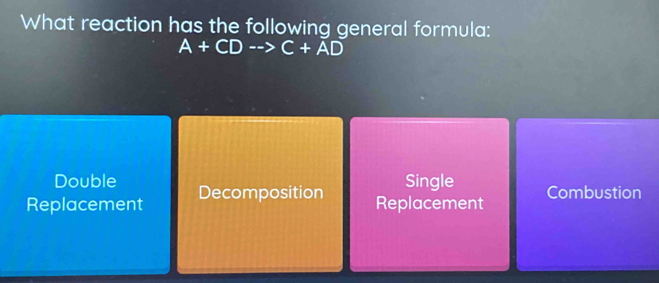 What reaction has the following general formula:
A+CDto C+AD
Double Single Combustion
Replacement Decomposition
Replacement