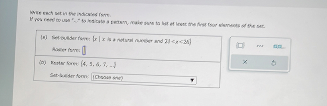 Write each set in the indicated form. 
If you need to use "..." to indicate a pattern, make sure to list at least the first four elements of the set. 
(a) Set-builder form:  1, t is a natural number and 21
Roster form: 
(b) Roster form:  4,5,6,7,...
8 
Set-builder form: (Choose one)