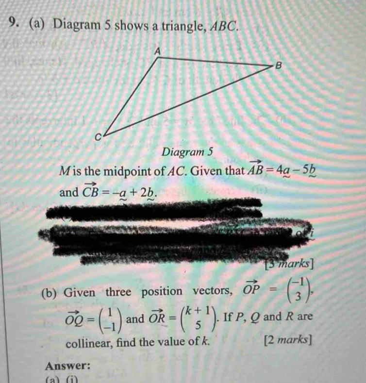 Diagram 5 shows a triangle, ABC. 
Diagram 5
M is the midpoint of AC. Given that vector AB=4a-5b
and vector CB=-a+2b. 
to 
[3 marks] 
(b) Given three position vectors, vector OP=beginpmatrix -1 3endpmatrix ,
vector OQ=beginpmatrix 1 -1endpmatrix and vector OR=beginpmatrix k+1 5endpmatrix. If P, Q and R are 
collinear, find the value of k. [2 marks] 
Answer: 
(a) (i)