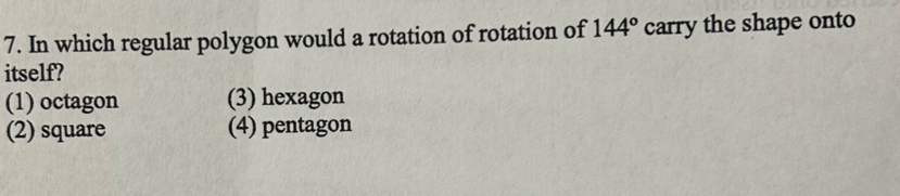 In which regular polygon would a rotation of rotation of 144° carry the shape onto
itself?
(1) octagon (3) hexagon
(2) square (4) pentagon