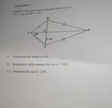 PQRS is a kite such that the diagonals intersect at O.
OS=2cm and OPS=20°
5.1 Write down the length of OQ.
5.2 Write down, with a reason, the size of Pwidehat OQ
5.3 Determine the size of Qoverline PS.