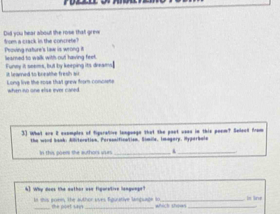 Did you hear about the rose that grew
from a crack in the concrete?
Proving nature's law is wrong it
learned to walk with out having feel.
Funny it seems, but by keeping its dreams]
it leamed to breathe fresh air
Long live the rose that grew from concrete
when no one else ever cared
3] What are 2 examples of figurative language that the paot uses in this poem? Select from
the word baok: Alliteration, Personification, Simile, Imagery, Hyperbale
In this poem the authors usies_
_
4) Why does the outhor use figurative longuage?
In this goem, the author uses figurative language to which shows_ In line
_the poet say
