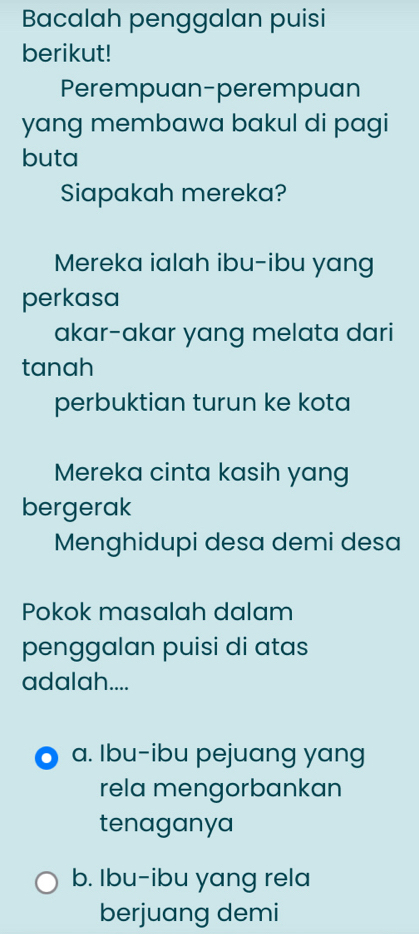 Bacalah penggalan puisi
berikut!
Perempuan-perempuan
yang membawa bakul di pagi
buta
Siapakah mereka?
Mereka ialah ibu-ibu yang
perkasa
akar-akar yang melata dari
tanah
perbuktian turun ke kota
Mereka cinta kasih yang
bergerak
Menghidupi desa demi desa
Pokok masalah dalam
penggalan puisi di atas
adalah....
a. Ibu-ibu pejuang yang
rela mengorbankan
tenaganya
b. Ibu-ibu yang rela
berjuang demi