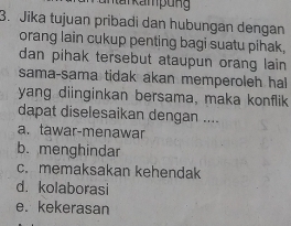 antar kamp ung 
3. Jika tujuan pribadi dan hubungan dengan
orang lain cukup penting bagi suatu pihak.
dan pihak tersebut ataupun orang lain 
sama-sama tidak akan memperoleh ha
yang diinginkan bersama, maka konflik
dapat diselesaikan dengan ....
a. tawar-menawar
b. menghindar
c. memaksakan kehendak
d. kolaborasi
e. kekerasan