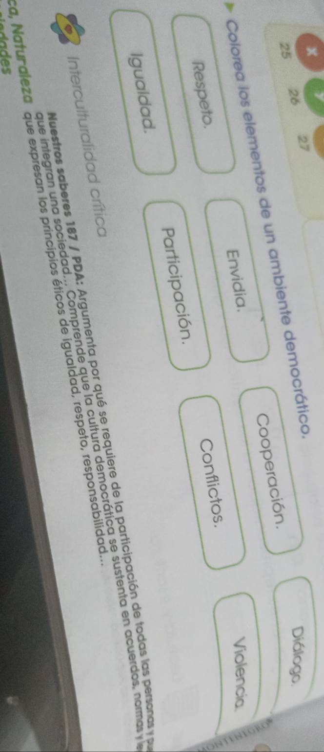 a
27
25
26 Diálogo
Colorea los elementos de un ambiente democrático. Cooperación.
Envidia. Violencia
Respeto.
Conflictos.
Igualdad. Participación.
Nuestros saberes 187 / PDA: Argumenta por qué se requiere de la participación de todas las personas y pr
que integran una sociedad... Comprende que la cultura democrática se sustenta en acuerdos, normas y la
Interculturalidad crítica
a, Naturaleza que expresan los principios éticos de igualdad, respeto, responsabilidad..