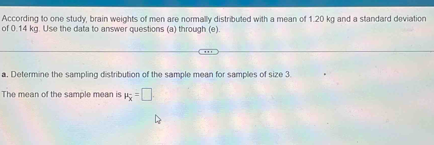 According to one study, brain weights of men are normally distributed with a mean of 1.20 kg and a standard deviation 
of 0.14 kg. Use the data to answer questions (a) through (e). 
a. Determine the sampling distribution of the sample mean for samples of size 3. 
The mean of the sample mean is mu _overline x=□.