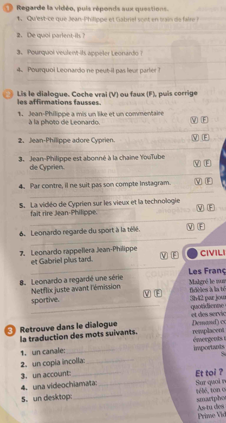 Regarde la vidéo, puis réponds aux questions. 
1、 Qu'est-ce que Jean-Philippé et Gabriel sont en train de faire 
_ 
2. De quoi parlent-ils ? 
_ 
3. Pourquoi veulent-ils appeler Leonardo ? 
_ 
Pourquoi Leonardo ne peut-il pas leur parler ? 
_ 
_ 
Lis le dialogue. Coche vrai (V) ou faux (F), puis corrige 
les affirmations fausses. 
1. Jean-Philippe a mis un like et un commentaire 
à la photo de Leonardo. 
V 
_ 
V 
_ 
2. Jean-Philippe adore Cyprien. 
3. Jean-Philippe est abonné à la chaine YouTube 
_ 
de Cyprien. 
_ 
4. Par contre, il ne suit pas son compte Instagram. 
F 
5. La vidéo de Cyprien sur les vieux et la technologie 
_ 
fait rire Jean-Philippe. 
_ 
6. Leonardo regarde du sport à la télé. 
7. Leonardo rappellera Jean-Philippe 
_ 
et Gabriel plus tard. CIVILI 
Les Franç 
8. Leonardo a regardé une série 
Netflix juste avant l'émission Malgré le nun 
fidèles à la té 
_ 
sportive. 
3h42 par jour 
quotidienne 
et des servic 
3 Retrouve dans le dialogue Demand) có 
la traduction des mots suivants. remplacent 
émergents 1 
1. un canale:_ 
importants 
S 
2. un copia incolla:_ 
_ 
3. un account: 
_ 
Et toi ? 
4. una videochiamata: 
Sur quoi r 
5. un desktop: _télé, ton o 
smartphor 
As-tu des 
Prime Vid