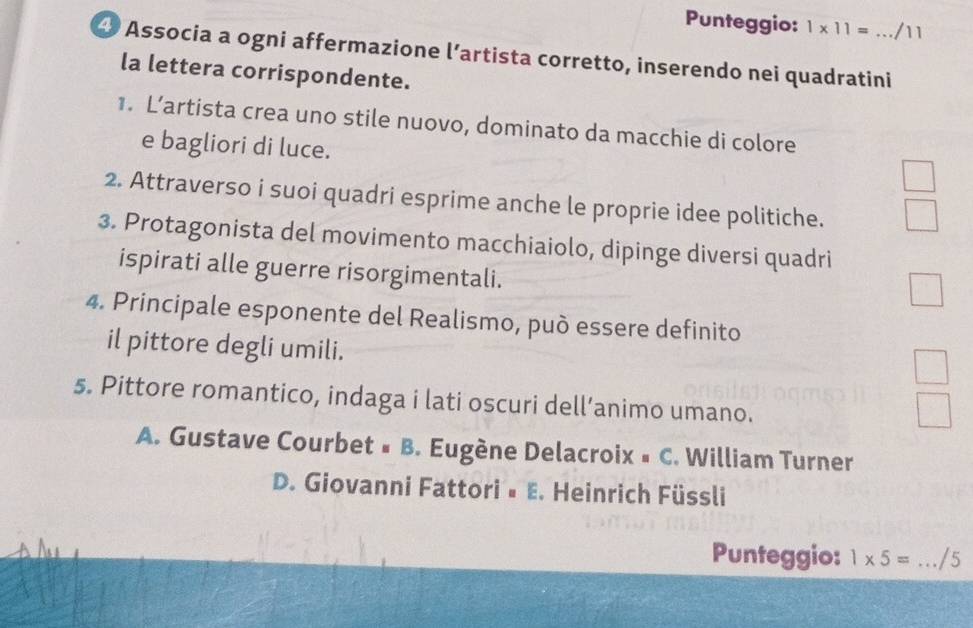 Punteggio: 1* 11= /11
④ Associa a ogni affermazione l’artista corretto, inserendo nei quadratini
la lettera corrispondente.
1. L’artista crea uno stile nuovo, dominato da macchie di colore
e bagliori di luce.
2. Attraverso i suoi quadri esprime anche le proprie idee politiche.
3. Protagonista del movimento macchiaiolo, dipinge diversi quadri
ispirati alle guerre risorgimentali.
4. Principale esponente del Realismo, può essere definito
il pittore degli umili.
5. Pittore romantico, indaga i lati oscuri dell’animo umano.
A. Gustave Courbet # B. Eugène Delacroix » C. William Turner
D. Giovanni Fattori• E. Heinrich Füssli
Punteggio: 1* 5= _/5