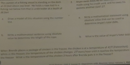 The captain of a fishing vessel is standing on the deck 
at 23 feet above sea level. He holds a rope tied to a 2. Airyan owes $325.46 11 
fishing net below him that is underwater at a death of made using his credit card, and he owes his 
parents another $187.27.
38 fect
a Draw a model of this situation using the number a. Write a mathematical statement using 
absolute value that can be used to 
line. 
determine Aryan's total debt. 
b Write a mathematical sentence using absolute 
value to determine the length of the rope. b. What is the value of Aryan's total deb! 
When Brenda places a paskage of chicken in the freezer, the chicken is at a temperature of 41'F (Fohrenheit). 
While in the freezer, the temperature of the chicken changes -2 Fevery hour until it reaches the temperature 
the freezer. What is the temperature of the chicken 3 hours after Brenda puts it in the freezer? 
rt 1 Lessor 3 - Operations with Absolute Value Volume 1, PAC