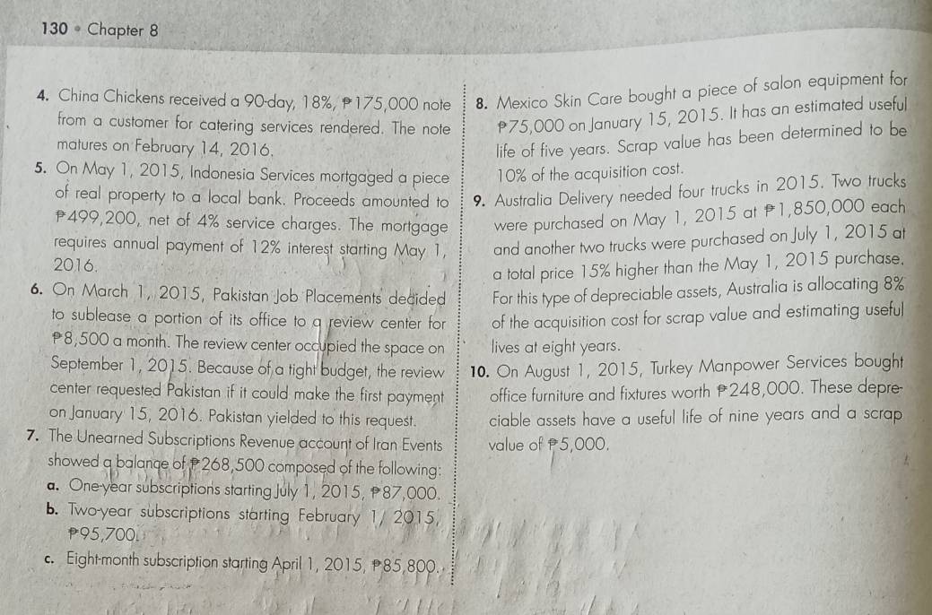 130 。 Chapter 8
4. China Chickens received a 90-day, 18%, 175,000 note 8. Mexico Skin Care bought a piece of salon equipment for
from a customer for catering services rendered. The note 75,000 on January 15, 2015. It has an estimated useful
matures on February 14, 2016.
life of five years. Scrap value has been determined to be
5. On May 1, 2015, Indonesia Services mortgaged a piece 10% of the acquisition cost.
of real property to a local bank. Proceeds amounted to 9. Australia Delivery needed four trucks in 2015. Two trucks
f499,200, net of 4% service charges. The mortgage were purchased on May 1, 2015 at f1,850,000 each
requires annual payment of 12% interest starting May 1, and another two trucks were purchased on July 1, 2015 at
2016.
a total price 15% higher than the May 1, 2015 purchase.
6. On March 1, 2015, Pakistan Job Placements decided For this type of depreciable assets, Australia is allocating 8%
to sublease a portion of its office to a review center for of the acquisition cost for scrap value and estimating useful
8,500 a month. The review center occupied the space on lives at eight years.
September 1, 2015. Because of a tight budget, the review 10. On August 1, 2015, Turkey Manpower Services bought
center requested Pakistan if it could make the first payment office furniture and fixtures worth 248,000. These depre
on January 15, 2016. Pakistan yielded to this request. ciable assets have a useful life of nine years and a scrap.
7. The Unearned Subscriptions Revenue account of Iran Events value of P5,000.
showed a balance of 268,500 composed of the following:
a. One-year subscriptions starting July 1, 2015, P87,000.
b. Two-year subscriptions starting February 1/ 2015
p95,700.
c. Eight-month subscription starting April 1, 2015, 85,800.