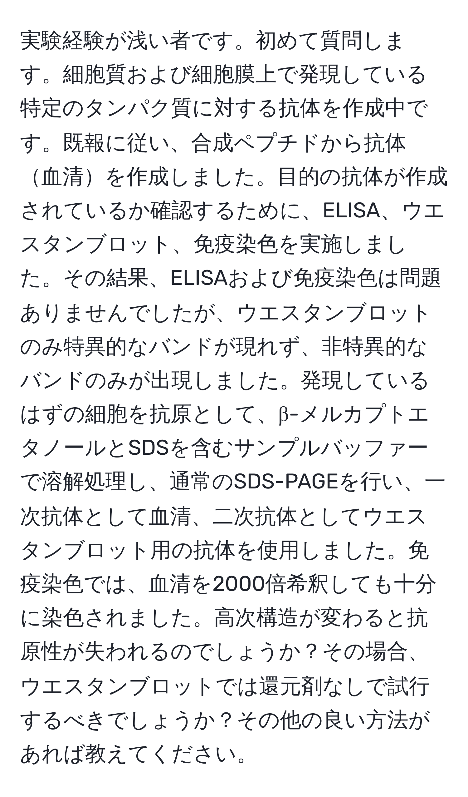 実験経験が浅い者です。初めて質問します。細胞質および細胞膜上で発現している特定のタンパク質に対する抗体を作成中です。既報に従い、合成ペプチドから抗体血清を作成しました。目的の抗体が作成されているか確認するために、ELISA、ウエスタンブロット、免疫染色を実施しました。その結果、ELISAおよび免疫染色は問題ありませんでしたが、ウエスタンブロットのみ特異的なバンドが現れず、非特異的なバンドのみが出現しました。発現しているはずの細胞を抗原として、β-メルカプトエタノールとSDSを含むサンプルバッファーで溶解処理し、通常のSDS-PAGEを行い、一次抗体として血清、二次抗体としてウエスタンブロット用の抗体を使用しました。免疫染色では、血清を2000倍希釈しても十分に染色されました。高次構造が変わると抗原性が失われるのでしょうか？その場合、ウエスタンブロットでは還元剤なしで試行するべきでしょうか？その他の良い方法があれば教えてください。