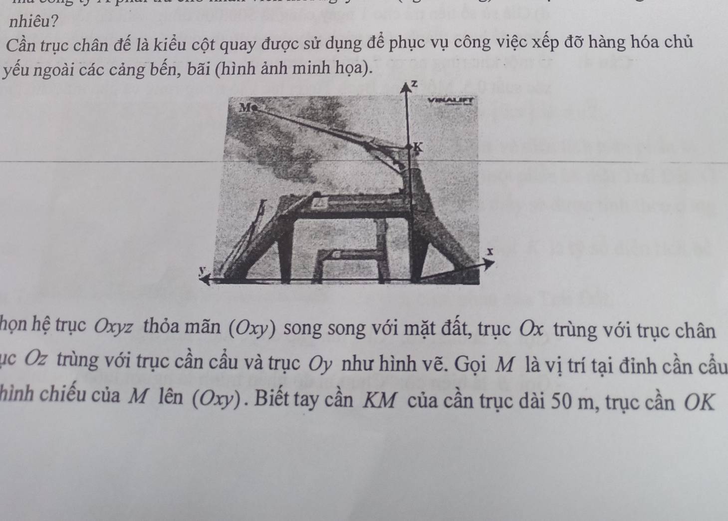 nhiêu? 
Cần trục chân đế là kiểu cột quay được sử dụng để phục vụ công việc xếp đỡ hàng hóa chủ 
yếu ngoài các cảng bến, bãi (hình ảnh minh họa). 
họn hệ trục Oxyz thỏa mãn (Oxy) song song với mặt đất, trục Ox trùng với trục chân 
Tục Oz trùng với trục cần cầu và trục Oy như hình vẽ. Gọi M là vị trí tại đinh cần cầu 
hình chiếu của M lên (Oxy). Biết tay cần KM của cần trục dài 50 m, trục cần OK