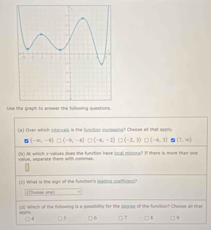 Use the graph to answer the following questions.
(a) Over which intervals is the function increasing? Choose all that apply.
(-∈fty ,-9) (-9,-6) (-6,-2) (-2,3) (-6,3) (7,∈fty )
(b) At which x -values does the function have local minima? If there is more than one
value, separate them with commas.
(c) What is the sign of the function's leading coefficient?
(Choose one)
(d) Which of the following is a possibility for the degree of the function? Choose all that
apply.
4 5 6 7 8 9