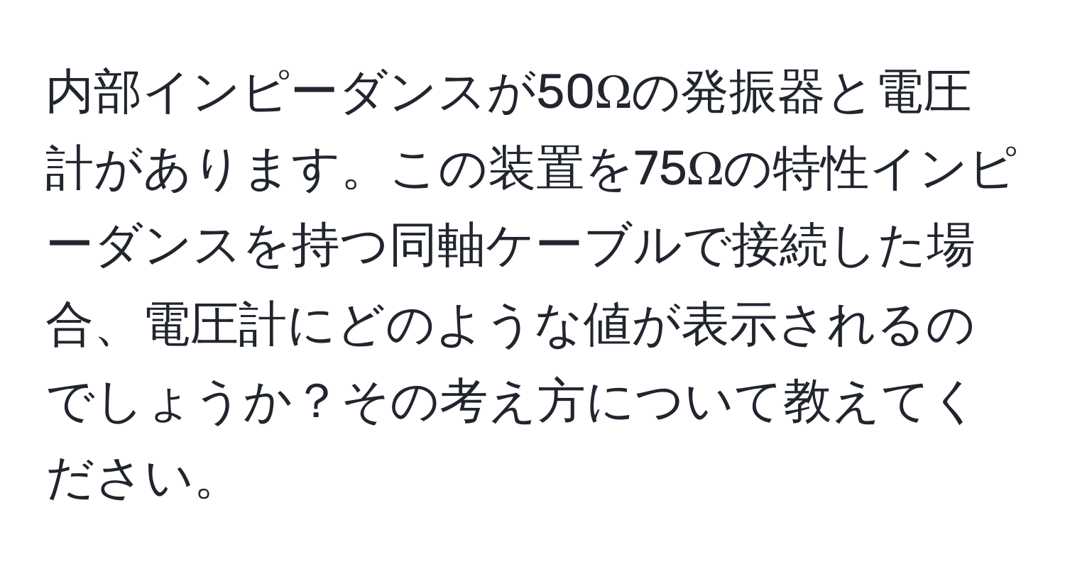 内部インピーダンスが50Ωの発振器と電圧計があります。この装置を75Ωの特性インピーダンスを持つ同軸ケーブルで接続した場合、電圧計にどのような値が表示されるのでしょうか？その考え方について教えてください。