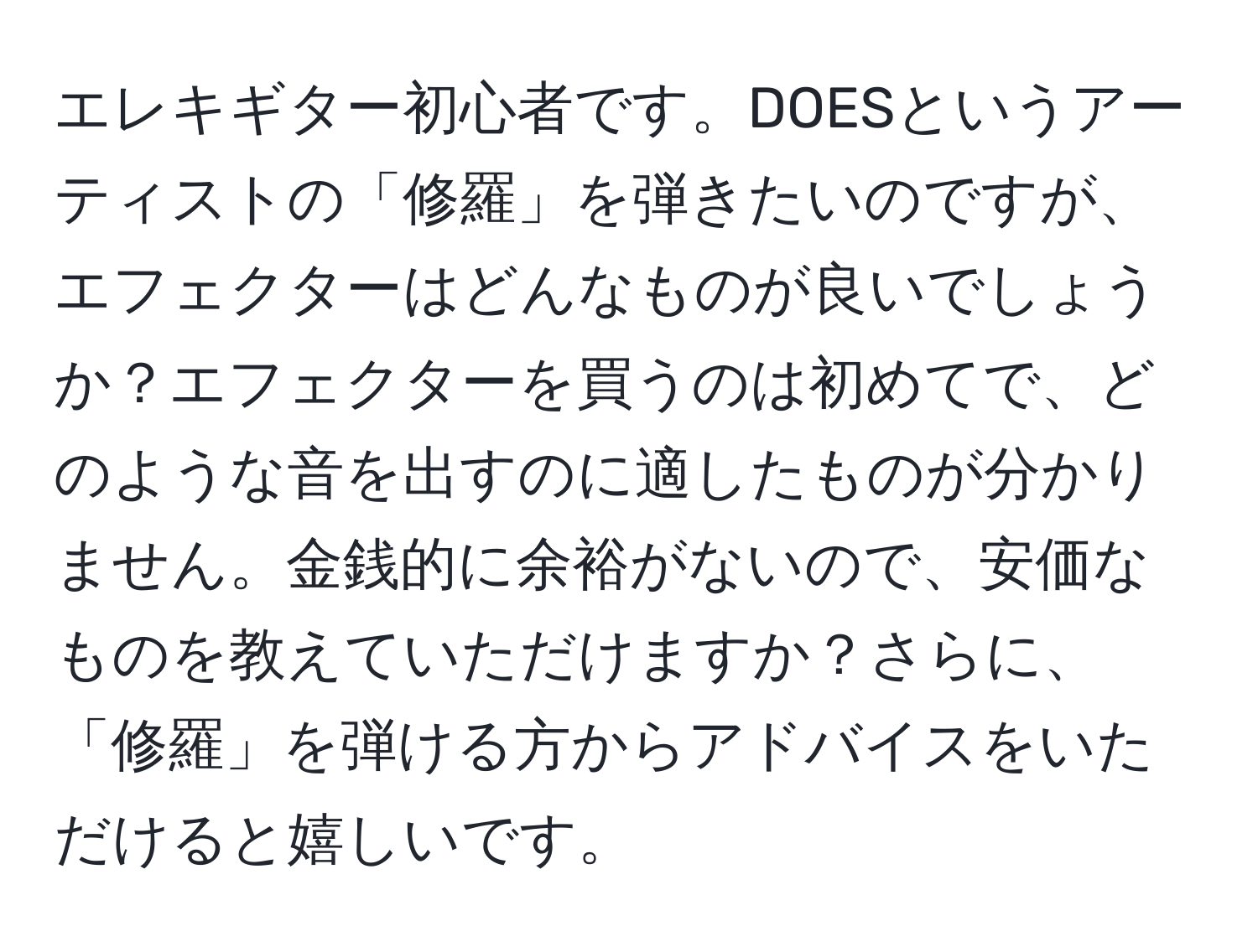 エレキギター初心者です。DOESというアーティストの「修羅」を弾きたいのですが、エフェクターはどんなものが良いでしょうか？エフェクターを買うのは初めてで、どのような音を出すのに適したものが分かりません。金銭的に余裕がないので、安価なものを教えていただけますか？さらに、「修羅」を弾ける方からアドバイスをいただけると嬉しいです。