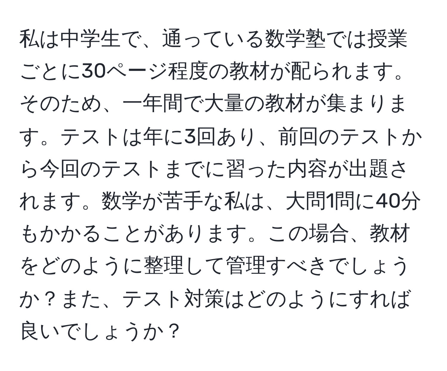 私は中学生で、通っている数学塾では授業ごとに30ページ程度の教材が配られます。そのため、一年間で大量の教材が集まります。テストは年に3回あり、前回のテストから今回のテストまでに習った内容が出題されます。数学が苦手な私は、大問1問に40分もかかることがあります。この場合、教材をどのように整理して管理すべきでしょうか？また、テスト対策はどのようにすれば良いでしょうか？