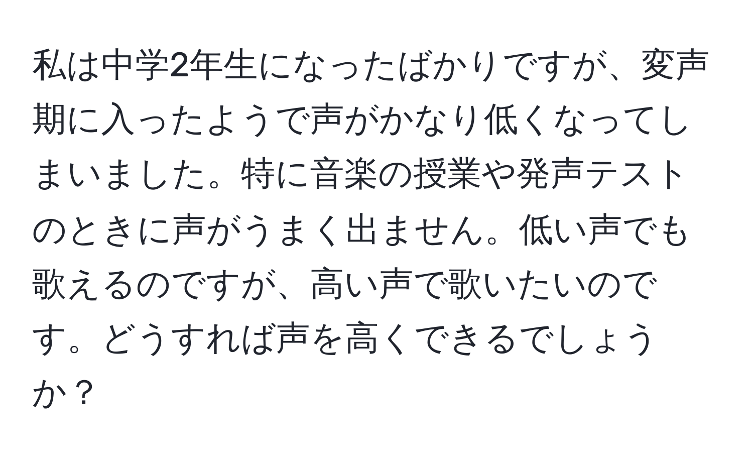 私は中学2年生になったばかりですが、変声期に入ったようで声がかなり低くなってしまいました。特に音楽の授業や発声テストのときに声がうまく出ません。低い声でも歌えるのですが、高い声で歌いたいのです。どうすれば声を高くできるでしょうか？