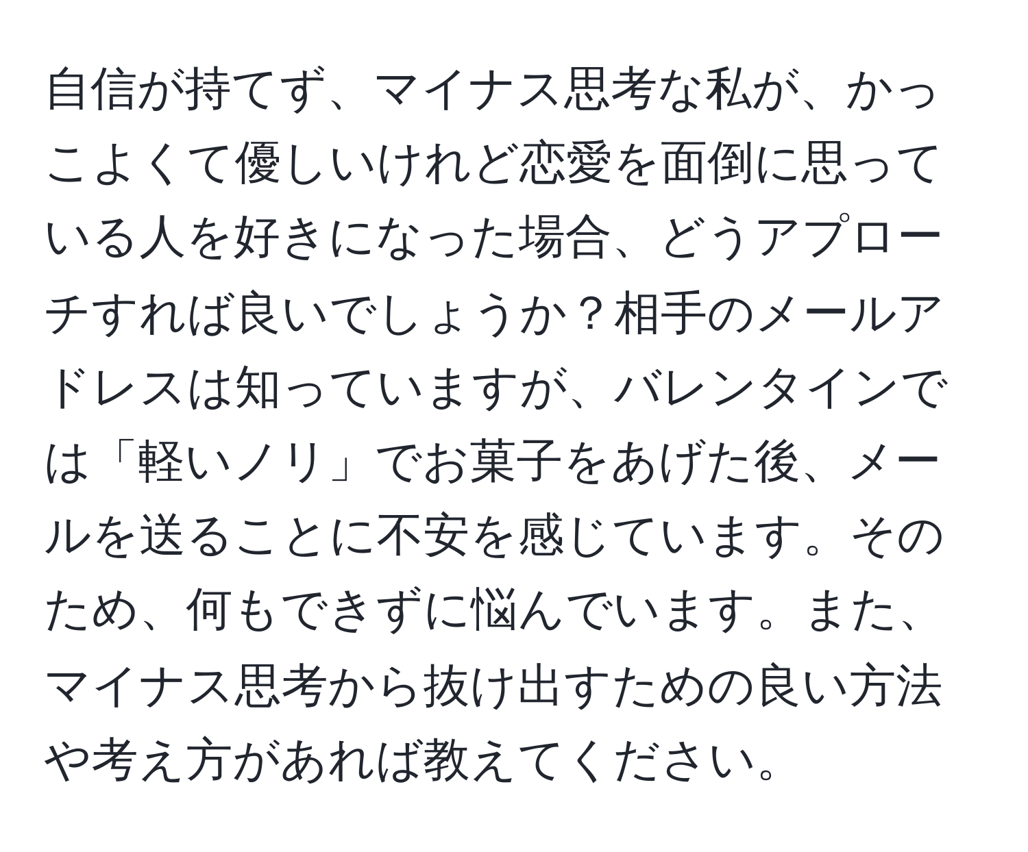 自信が持てず、マイナス思考な私が、かっこよくて優しいけれど恋愛を面倒に思っている人を好きになった場合、どうアプローチすれば良いでしょうか？相手のメールアドレスは知っていますが、バレンタインでは「軽いノリ」でお菓子をあげた後、メールを送ることに不安を感じています。そのため、何もできずに悩んでいます。また、マイナス思考から抜け出すための良い方法や考え方があれば教えてください。