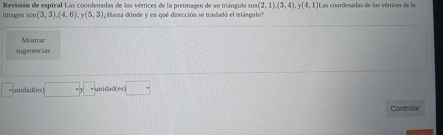 Revisión de espiral Las coordenadas de los vértices de la preimagen de un triángulo so D (2,1),(3,4), y(4,1) Las coordenadas de los vértices de la
imagen son (3,3), (4,6) v (5,3) ¿Hasta dónde y en qué dirección se trasladó el triángulo?
Mostrar
sugerencias
unidad(es) □ y□ unidad(es) □ 
Controlar