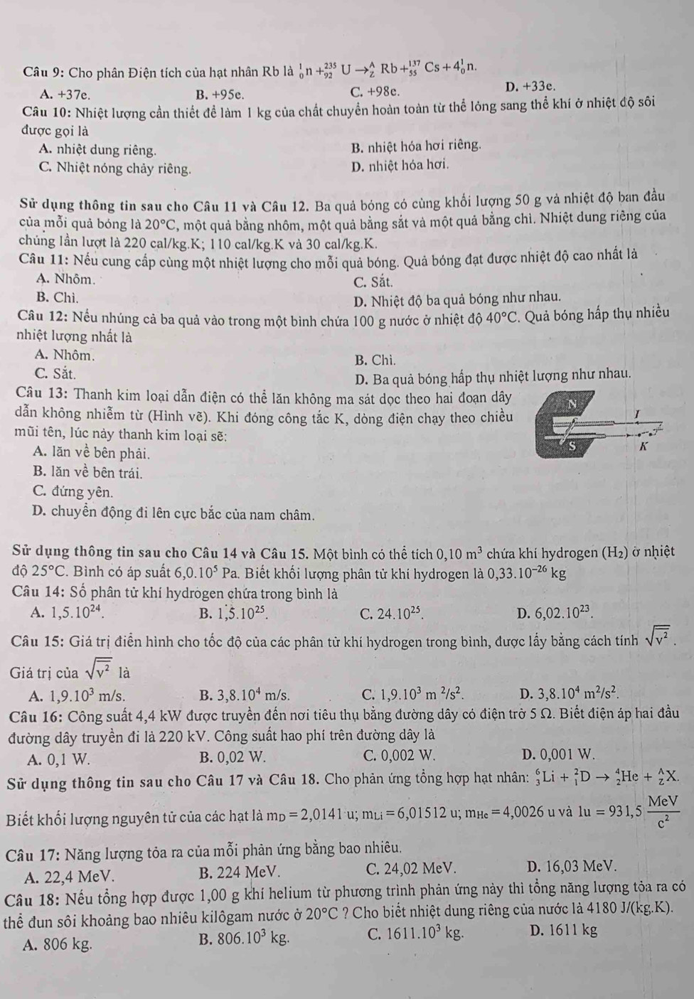 Cho phân Điện tích của hạt nhân Rb là _0^(1n+_(92)^(235) U to _z^ARb+_(55)^(137)Cs+4_0^1n.
A. +37e. B. +95e. C. +98c.
D. +33e.
Câu 10: Nhiệt lượng cần thiết để làm 1 kg của chất chuyển hoàn toàn từ thể lỏng sang thể khí ở nhiệt độ sôi
được gọi là
A. nhiệt dung riêng. B. nhiệt hóa hơi riêng.
C. Nhiệt nóng chảy riêng.
D. nhiệt hóa hơi.
Sử dụng thông tin sau cho Câu 11 và Câu 12. Ba quả bóng có cùng khổi lượng 50 g và nhiệt độ ban đầu
của mỗi quả bóng là 20^circ)C C, một quả bằng nhôm, một quả bằng sắt và một quả bằng chì. Nhiệt dung riêng của
chủng lần lượt là 220 cal/kg.K; 110 cal/kg.K và 30 cal/kg.K.
Câu 11: Nếu cung cấp cùng một nhiệt lượng cho mỗi quả bóng. Quả bóng đạt được nhiệt độ cao nhất là
A. Nhôm. C. Sắt.
B. Chì.
D. Nhiệt độ ba quả bóng như nhau.
Cầu 12: Nếu nhúng cả ba quả vào trong một binh chứa 100 g nước ở nhiệt độ 40°C * Quả bóng hấp thụ nhiều
nhiệt lượng nhất là
A. Nhôm. B. Chì.
C. Sắt.
D. Ba quả bóng hấp thụ nhiệt lượng như nhau.
Câu 13: Thanh kim loại dẫn điện có thể lăn không ma sát dọc theo hai đoạn dây
dẫn không nhiễm từ (Hình vẽ). Khi đóng công tắc K, dòng điện chạy theo chiều

mũi tên, lúc này thanh kim loại sẽ: K
A. lãn về bên phải.
B. lăn về bên trái.
C. đứng yên.
D. chuyển động đi lên cực bắc của nam châm.
Sử dụng thông tin sau cho Câu 14 và Câu 15. Một bình có thể tích 0,10m^3 chứa khí hydrogen (H₂) ở nhiệt
độ 25°C. Bình có áp suất 6,0.10^5Pa a. Biết khối lượng phân tử khí hydrogen là 0,33.10^(-26)kg
Câu 14: Số phân tử khí hydrogen chứa trong bình là
A. 1,5.10^(24). B. 1,5.10^(25). C. 24.10^(25). D. 6,02.10^(23).
Câu 15: Giá trị điển hình cho tốc độ của các phân tử khí hydrogen trong bình, được lấy bằng cách tính sqrt(overline v^2).
Giá trị của sqrt(overline v^2) là
A. 1,9.10^3m/s. B. 3,8.10^4m/s. C. 1,9.10^3m^2/s^2. D. 3,8.10^4m^2/s^2.
Câu 16: Công suất 4,4 kW được truyền đến nơi tiêu thụ bằng đường dây có điện trờ 5 Ω. Biết điện áp hai đầu
đường dây truyền đi là 220 kV. Công suất hao phí trên đường dây là
A. 0,1 W. B. 0,02 W. C. 0,002 W. D. 0,001 W.
Sử dụng thông tin sau cho Câu 17 và Câu 18. Cho phản ứng tổng hợp hạt nhân: _3^(6Li+_1^2Dto _2^4He+_z^AX.
Biết khối lượng nguyên tử của các hạt là m_D)=2,0141u;m_Li=6,01512 u; m_Hc=4,0026 u và 1u=931,5 MeV/c^2 
Câu 17: Năng lượng tỏa ra của mỗi phản ứng bằng bao nhiêu.
A. 22,4 MeV. B. 224 MeV. C. 24,02 MeV. D. 16,03 MeV.
Câu 18: Nếu tổng hợp được 1,00 g khí helium từ phương trình phản ứng này thì tổng năng lượng tỏa ra có
thể đun sôi khoảng bao nhiêu kilôgam nước ở 20°C ? Cho biết nhiệt dung riêng của nước là 4180 J/(kg.K).
A. 806 kg.
B. 806.10^3kg. C. 1611.10^3kg. D. 1611 kg