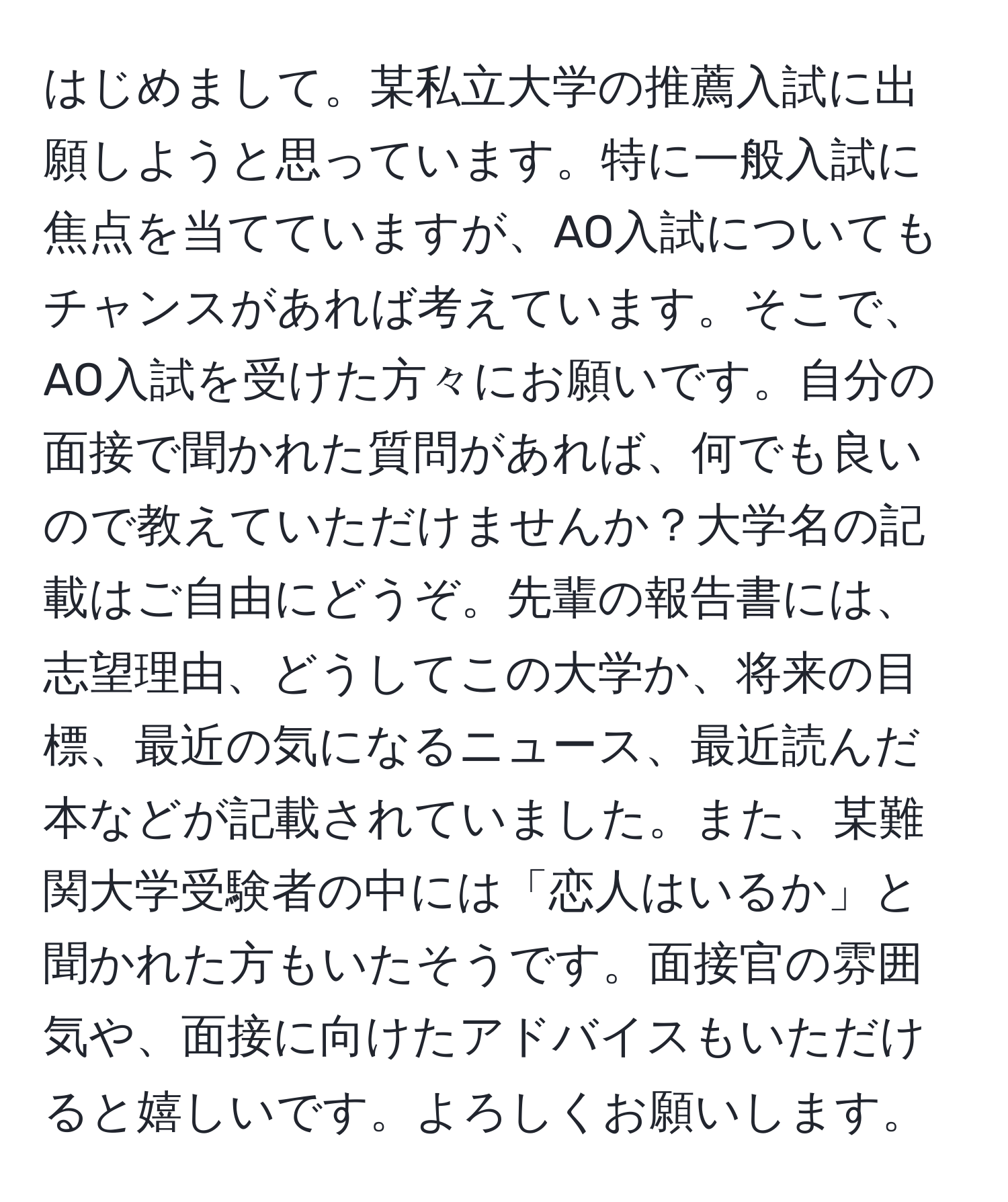 はじめまして。某私立大学の推薦入試に出願しようと思っています。特に一般入試に焦点を当てていますが、AO入試についてもチャンスがあれば考えています。そこで、AO入試を受けた方々にお願いです。自分の面接で聞かれた質問があれば、何でも良いので教えていただけませんか？大学名の記載はご自由にどうぞ。先輩の報告書には、志望理由、どうしてこの大学か、将来の目標、最近の気になるニュース、最近読んだ本などが記載されていました。また、某難関大学受験者の中には「恋人はいるか」と聞かれた方もいたそうです。面接官の雰囲気や、面接に向けたアドバイスもいただけると嬉しいです。よろしくお願いします。