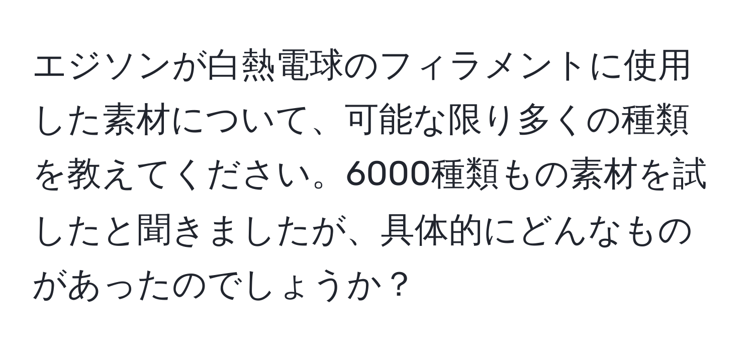 エジソンが白熱電球のフィラメントに使用した素材について、可能な限り多くの種類を教えてください。6000種類もの素材を試したと聞きましたが、具体的にどんなものがあったのでしょうか？