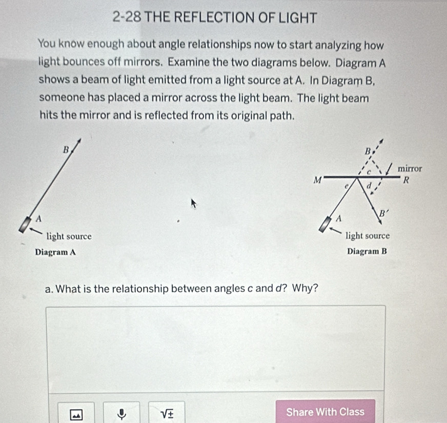 2-28 THE REFLECTION OF LIGHT
You know enough about angle relationships now to start analyzing how
light bounces off mirrors. Examine the two diagrams below. Diagram A
shows a beam of light emitted from a light source at A. In Diagram B,
someone has placed a mirror across the light beam. The light beam
hits the mirror and is reflected from its original path.
B
A
light source 
Diagram A 
a. What is the relationship between angles c and d? Why?
~
sqrt(± ) Share With Class