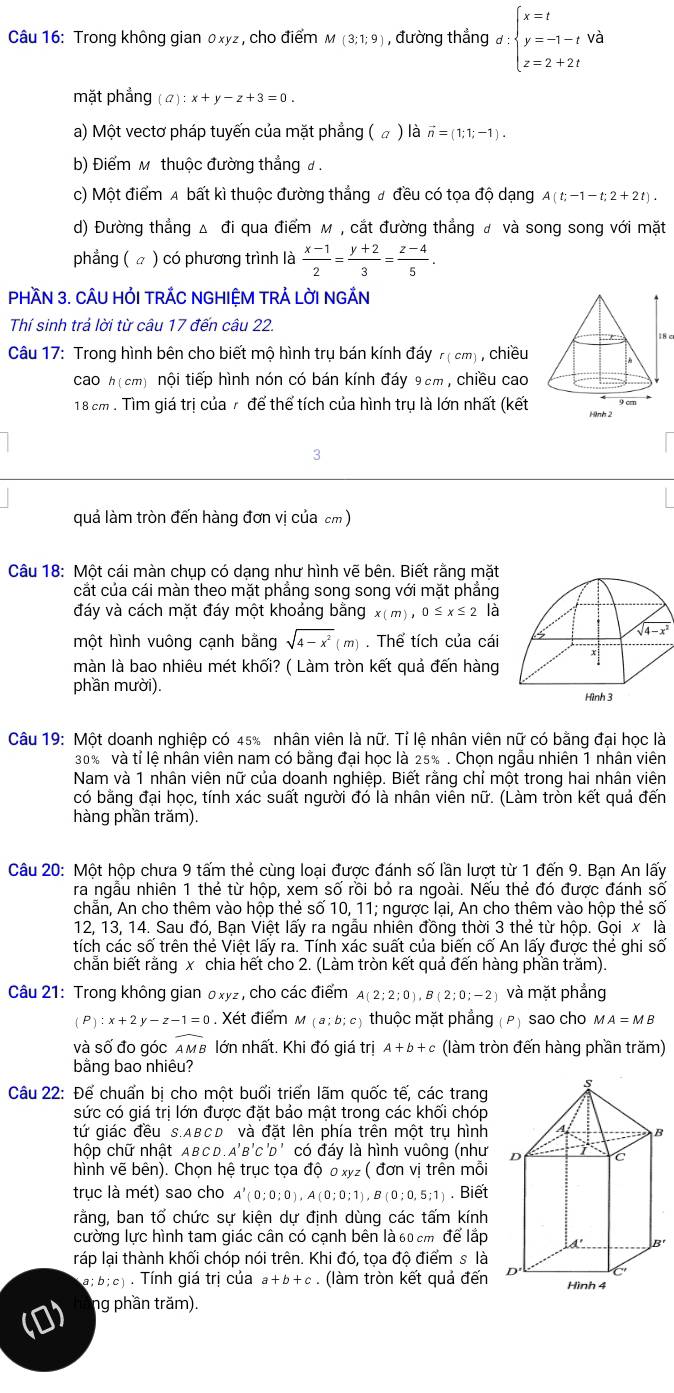 Trong không gian 0xyz , cho điểm M(3;1;9) , đường thẳng d:beginarrayl x=t y=-1-t z=2+2tendarray.
mặt phẳng (a):x+y-z+3=0.
a) Một vectơ pháp tuyến của mặt phẳng ( ω ) là vector n=(1;1;-1).
b) Điểm M thuộc đường thẳng đ .
c) Một điểm A bất kì thuộc đường thẳng # đều có tọa độ dạng A(t;-1-t;2+2t).
d) Đường thẳng Δ đi qua điểm м , cắt đường thẳng # và song song với mặt
phẳng ( ☆ ) có phương trình là  (x-1)/2 = (y+2)/3 = (z-4)/5 .
PHầN 3. CÂU HỏI TRÁC NGHIỆM TRẢ LỜI NGÁN
Thí sinh trả lời từ câu 17 đến câu 22.
18 c
Câu 17: Trong hình bên cho biết mộ hình trụ bán kính đáy r(cm) , chiều
cao h(cm) nội tiếp hình nón có bán kính đáy 9cm, chiều cao
18 cm . Tìm giá trị của 7 để thể tích của hình trụ là lớn nhất (kết 
3
quả làm tròn đến hàng đơn vị của cm)
Câu 18: Một cái màn chụp có dạng như hình vẽ bên. Biết rằng mặt
cắt của cái màn theo mặt phẳng song song với mặt phẳng
đáy và cách mặt đáy một khoảng bằng x(m),0≤ x≤ 2 là
một hình vuông cạnh bằng sqrt(4-x^2)(m). Thể tích của cái 
màn là bao nhiêu mét khối? ( Làm tròn kết quả đến hàng 
phần mười). 
Câu 19: Một doanh nghiệp có 45% nhân viên là nữ. Tỉ lệ nhân viên nữ có bằng đại học là
30% và tỉ lệ nhân viên nam có bằng đại học là 25% . Chọn ngẫu nhiên 1 nhân viên
Nam và 1 nhân viên nữ của doanh nghiệp. Biết rằng chỉ một trong hai nhân viên
có bằng đại học, tính xác suất người đó là nhân viên nữ. (Làm tròn kết quả đến
hàng phần trăm).
Câu 20: Một hộp chưa 9 tấm thẻ cùng loại được đánh số lần lượt từ 1 đến 9. Bạn An lấy
ra ngẫu nhiên 1 thẻ từ hộp, xem số rồi bỏ ra ngoài. Nếu thẻ đó được đánh số
chẵn, An cho thêm vào hộp thẻ số 10, 11; ngược lại, An cho thêm vào hộp thẻ số
12, 13, 14. Sau đó, Bạn Việt lấy ra ngẫu nhiên đồng thời 3 thẻ từ hộp. Gọi x là
tích các số trên thẻ Việt lấy ra. Tính xác suất của biến cố An lấy được thẻ ghi số
chẳn biết rằng x chia hết cho 2. (Làm tròn kết quả đến hàng phần trăm).
Câu 21: Trong không gian oxyz, cho các điểm A(2;2;0),B(2;0;-2) và mặt phẳng
(P):x+2y-z-1=0. Xét điểm M(a;b;c) thuộc mặt phẳng (ρ) sao cho MA=MB
và số đo góc widehat AMB lớn nhất. Khi đó giá trị A+b+c (làm tròn đến hàng phần trăm)
bằng bao nhiêu?
Câu 22: Để chuẩn bị cho một buổi triển lãm quốc tế, các trang
sức có giá trị lớn được đặt bảo mật trong các khối chóp
tứ giác đều S.ABCD' và đặt lên phía trên một trụ hình
hộp chữ nhật ABC D.A'B'C'D' có đáy là hình vuông (như 
hình vẽ bên). Chọn hệ trục tọa độ ơ xyz( đơn vị trên mỗi
trục là mét) sao cho A'(0;0;0),A(0;0;1),B(0;0,5;1). Biết
rằng, ban tố chức sự kiện dự định dùng các tấm kính
cường lực hình tam giác cân có cạnh bên là 60 cm để lắp
ráp lại thành khối chóp nói trên. Khi đó, tọa độ điểm s là
a;b;c). Tính giá trị của a+b+c. (làm tròn kết quả đến 
ng phần trăm).